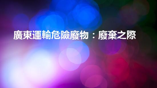 廣東運輸危險廢物：廢棄之際，誰來守護？
